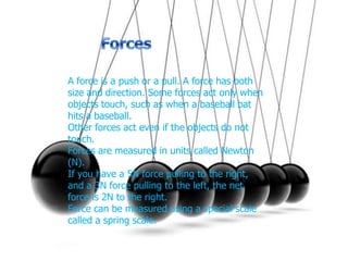 Forces A force is a push or a pull. A force has both size and direction. Some forces act only when objects touch, such as when a baseball bat hits a baseball. Other forces act even if the objects do not touch. Forces are measured in units called Newton (N). If you have a 5N force pulling to the right, and a 3N force pulling to the left, the net force is 2N to the right. Force can be measured using a special scale called a spring scale. 