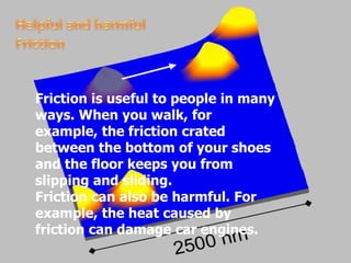 Helpful and harmful FrictionFriction is useful to people in many ways. When you walk, for example, the friction crated between the bottom of your shoes and the floor keeps you from slipping and sliding. Friction can also be harmful. For example, the heat caused by friction can damage car engines. 