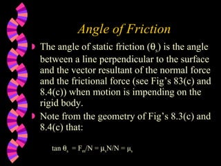 Angle of Friction The angle of static friction (  s ) is the angle between a line perpendicular to the surface and the vector resultant of the normal force and the frictional force (see Fig’s 83(c) and 8.4(c)) when motion is impending on the rigid body. Note from the geometry of Fig’s 8.3(c) and 8.4(c) that: tan   s   = F m /N =   s N/N = μ s 