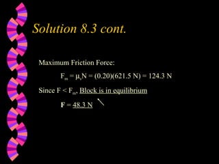 Solution 8.3 cont. Maximum Friction Force: F m  =   s N = (0.20)(621.5 N) = 124.3 N Since F < F m ,  Block is in equilibrium F  =  48.3 N 