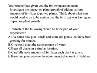 Your teacher has given you the following assignment:Your teacher has given you the following assignment:
Investigate the impact on plant growth of adding variousInvestigate the impact on plant growth of adding various
amounts of fertilizer to potted plants. Think about what youamounts of fertilizer to potted plants. Think about what you
would need to do to be certain that the fertilizer was having anwould need to do to be certain that the fertilizer was having an
impact on plant growth.impact on plant growth.
1. Which of the following would NOT be part of your1. Which of the following would NOT be part of your
experiment?experiment?
A.A.Use some new plant seeds and some old plants that have beenUse some new plant seeds and some old plants that have been
growing for months.growing for months.
B.B.Give each plant the same amount of water.Give each plant the same amount of water.
C.C.Keep all plants in a similar location.Keep all plants in a similar location.
D.D.Carefully note amounts of fertilizer each plant is given.Carefully note amounts of fertilizer each plant is given.
E.E.Have one plant receive the recommended amount of fertilizer.Have one plant receive the recommended amount of fertilizer.
 