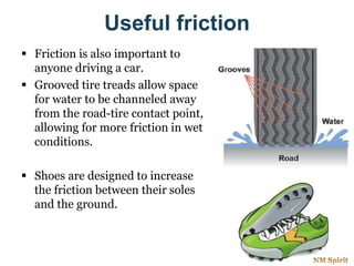 Useful friction
 Friction is also important to
anyone driving a car.
 Grooved tire treads allow space
for water to be channeled away
from the road-tire contact point,
allowing for more friction in wet
conditions.
 Shoes are designed to increase
the friction between their soles
and the ground.
 