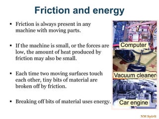 Friction and energy
 Friction is always present in any
machine with moving parts.
 If the machine is small, or the forces are
low, the amount of heat produced by
friction may also be small.
 Each time two moving surfaces touch
each other, tiny bits of material are
broken off by friction.
 Breaking off bits of material uses energy.
 