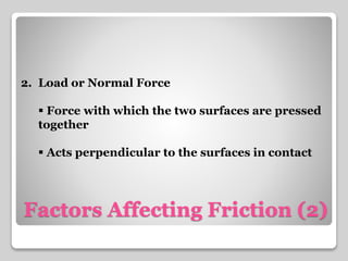 2. Load or Normal Force 
 Force with which the two surfaces are pressed 
together 
 Acts perpendicular to the surfaces in contact 
Factors Affecting Friction (2) 
 