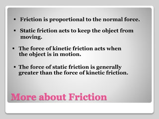  Friction is proportional to the normal force. 
 Static friction acts to keep the object from 
moving. 
 The force of kinetic friction acts when 
the object is in motion. 
 The force of static friction is generally 
greater than the force of kinetic friction. 
More about Friction 
 
