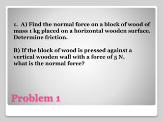 . 1. A) Find the normal force on a block of wood of 
mass 1 kg placed on a horizontal wooden surface. 
Determine friction. 
B) If the block of wood is pressed against a 
vertical wooden wall with a force of 5 N, 
what is the normal force? 
Problem 1 
 