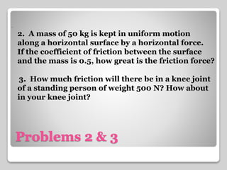 . 
2. A mass of 50 kg is kept in uniform motion 
along a horizontal surface by a horizontal force. 
If the coefficient of friction between the surface 
and the mass is 0.5, how great is the friction force? 
3. How much friction will there be in a knee joint 
of a standing person of weight 500 N? How about 
in your knee joint? 
Problems 2 & 3 
 