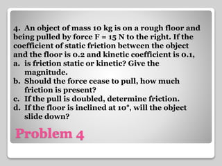 4. An object of mass 10 kg is on a rough floor and 
being pulled by force F = 15 N to the right. If the 
coefficient of static friction between the object 
and the floor is 0.2 and kinetic coefficient is 0.1, 
a. is friction static or kinetic? Give the 
magnitude. 
b. Should the force cease to pull, how much 
friction is present? 
c. If the pull is doubled, determine friction. 
d. If the floor is inclined at 10°, will the object 
slide down? 
Problem 4 
 