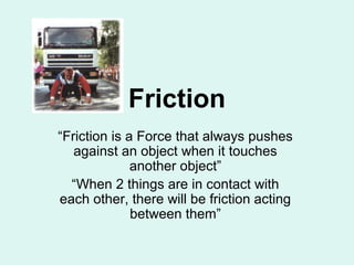 Friction 
“Friction is a Force that always pushes 
against an object when it touches 
another object” 
“When 2 things are in contact with 
each other, there will be friction acting 
between them” 
 