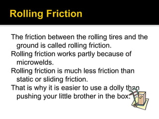 The friction between the rolling tires and the
ground is called rolling friction.
Rolling friction works partly because of
microwelds.
Rolling friction is much less friction than
static or sliding friction.
That is why it is easier to use a dolly than
pushing your little brother in the box.
 