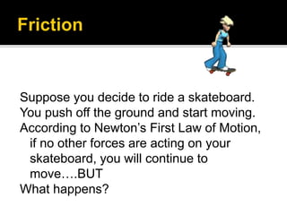 Suppose you decide to ride a skateboard.
You push off the ground and start moving.
According to Newton’s First Law of Motion,
if no other forces are acting on your
skateboard, you will continue to
move….BUT
What happens?
 