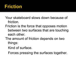 Your skateboard slows down because of
friction.
Friction is the force that opposes motion
between two surfaces that are touching
each other.
The amount of friction depends on two
things:
Kind of surface.
Forces pressing the surfaces together.
 