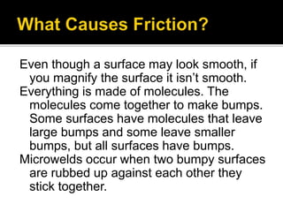Even though a surface may look smooth, if
you magnify the surface it isn’t smooth.
Everything is made of molecules. The
molecules come together to make bumps.
Some surfaces have molecules that leave
large bumps and some leave smaller
bumps, but all surfaces have bumps.
Microwelds occur when two bumpy surfaces
are rubbed up against each other they
stick together.
 