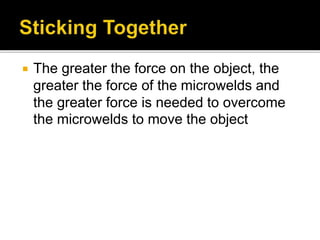  The greater the force on the object, the
greater the force of the microwelds and
the greater force is needed to overcome
the microwelds to move the object
 