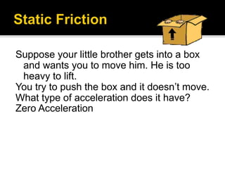 Suppose your little brother gets into a box
and wants you to move him. He is too
heavy to lift.
You try to push the box and it doesn’t move.
What type of acceleration does it have?
Zero Acceleration
 