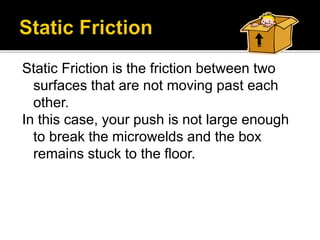 Static Friction is the friction between two
surfaces that are not moving past each
other.
In this case, your push is not large enough
to break the microwelds and the box
remains stuck to the floor.
 