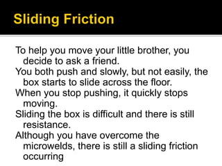 To help you move your little brother, you
decide to ask a friend.
You both push and slowly, but not easily, the
box starts to slide across the floor.
When you stop pushing, it quickly stops
moving.
Sliding the box is difficult and there is still
resistance.
Although you have overcome the
microwelds, there is still a sliding friction
occurring
 