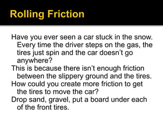 Have you ever seen a car stuck in the snow.
Every time the driver steps on the gas, the
tires just spin and the car doesn’t go
anywhere?
This is because there isn’t enough friction
between the slippery ground and the tires.
How could you create more friction to get
the tires to move the car?
Drop sand, gravel, put a board under each
of the front tires.
 
