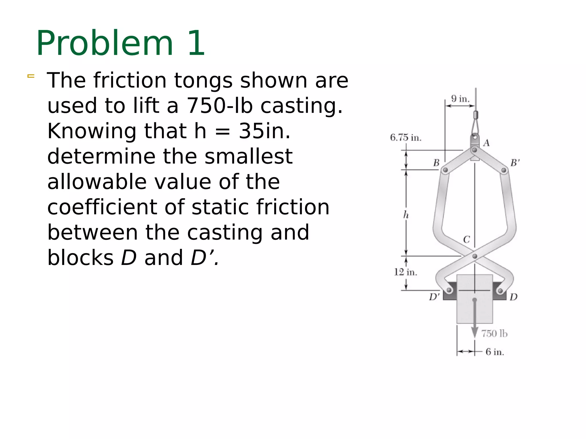Problem 1
 The friction tongs shown are
used to lift a 750-lb casting.
Knowing that h = 35in.
determine the smallest
allowable value of the
coefficient of static friction
between the casting and
blocks D and D’.
 