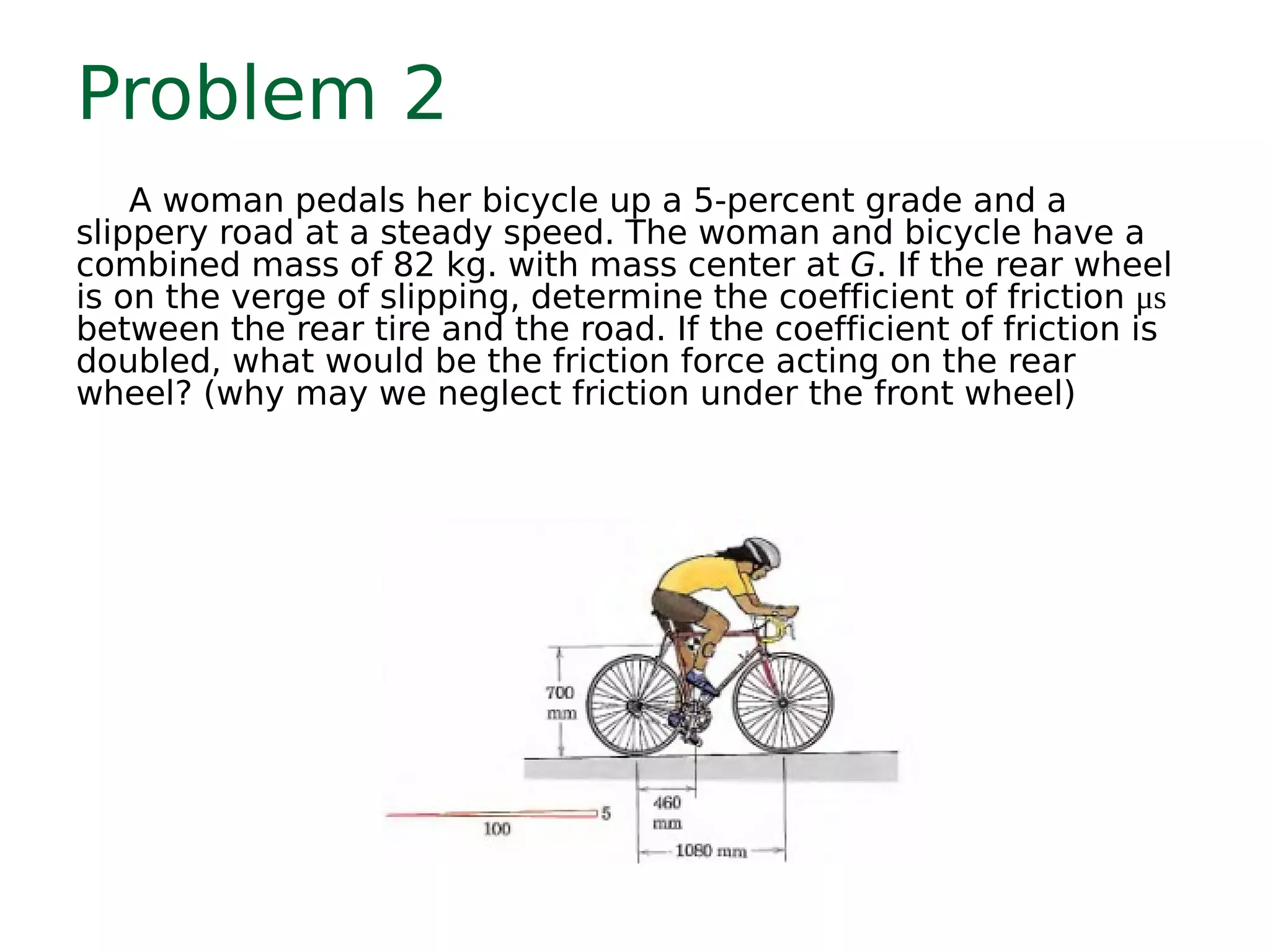 Problem 2
A woman pedals her bicycle up a 5-percent grade and a
slippery road at a steady speed. The woman and bicycle have a
combined mass of 82 kg. with mass center at G. If the rear wheel
is on the verge of slipping, determine the coefficient of friction μs
between the rear tire and the road. If the coefficient of friction is
doubled, what would be the friction force acting on the rear
wheel? (why may we neglect friction under the front wheel)
 