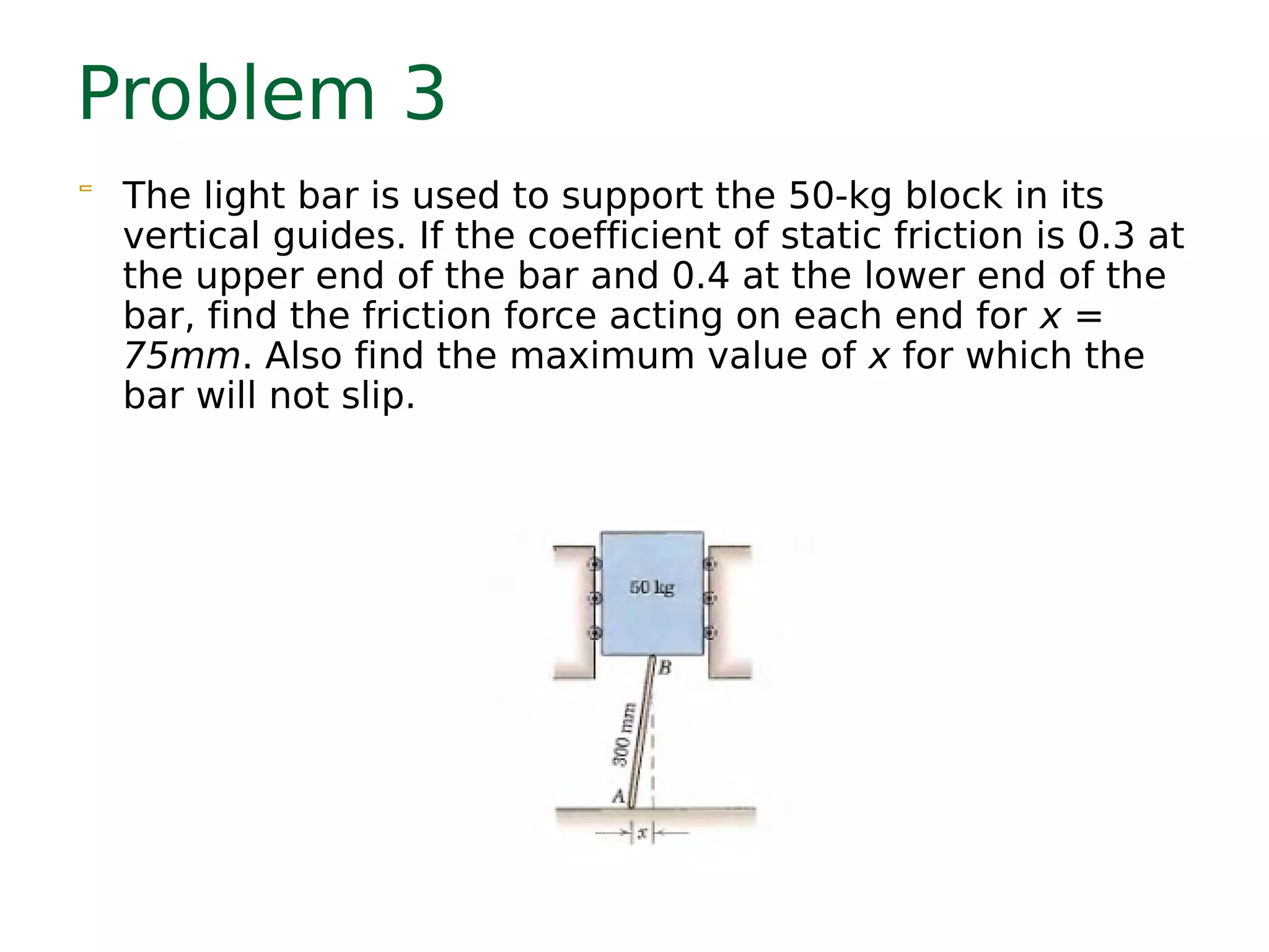 Problem 3
 The light bar is used to support the 50-kg block in its
vertical guides. If the coefficient of static friction is 0.3 at
the upper end of the bar and 0.4 at the lower end of the
bar, find the friction force acting on each end for x =
75mm. Also find the maximum value of x for which the
bar will not slip.
 