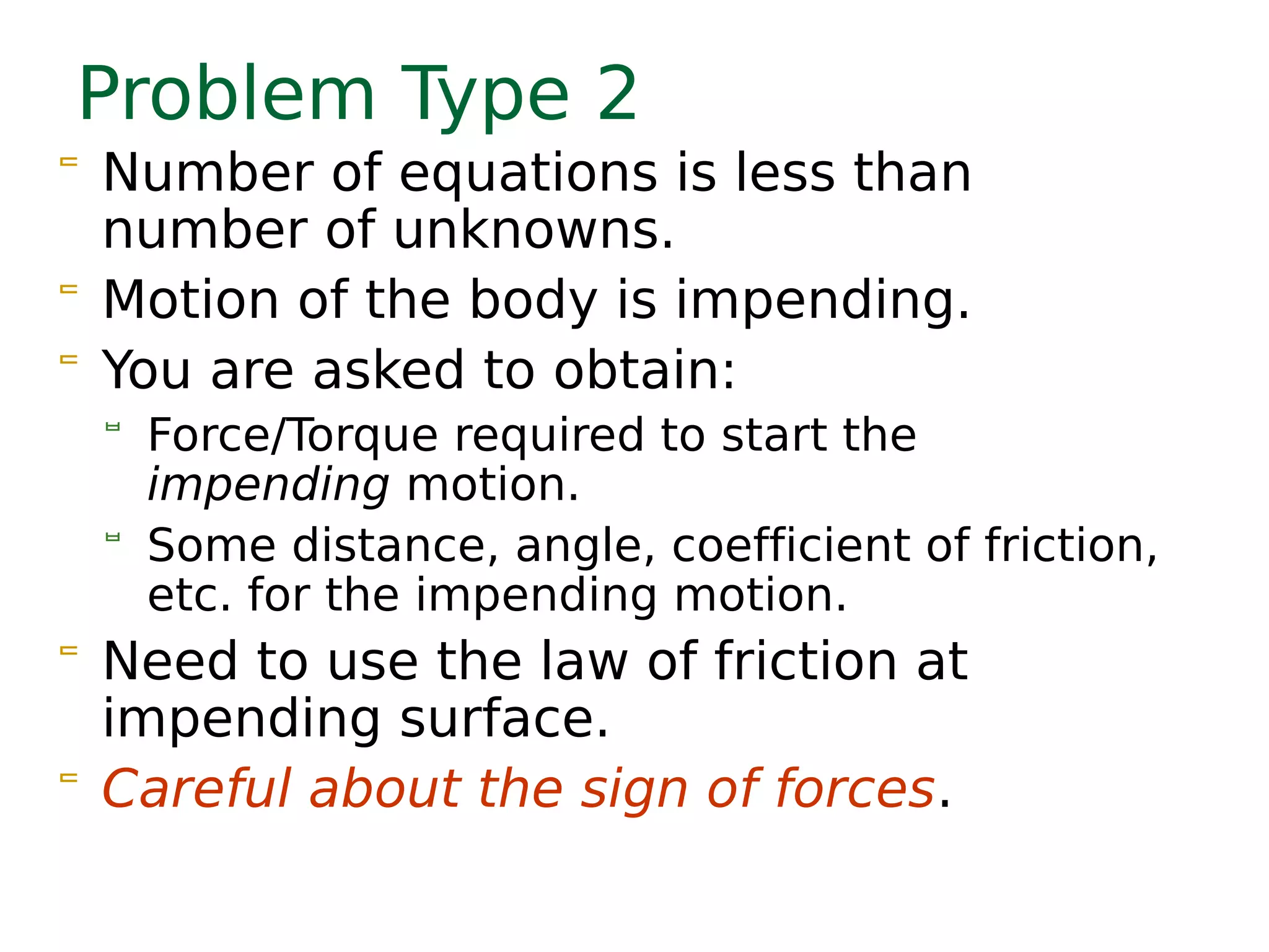 Problem Type 2
 Number of equations is less than
number of unknowns.
 Motion of the body is impending.
 You are asked to obtain:
 Force/Torque required to start the
impending motion.
 Some distance, angle, coefficient of friction,
etc. for the impending motion.
 Need to use the law of friction at
impending surface.
 Careful about the sign of forces.
 
