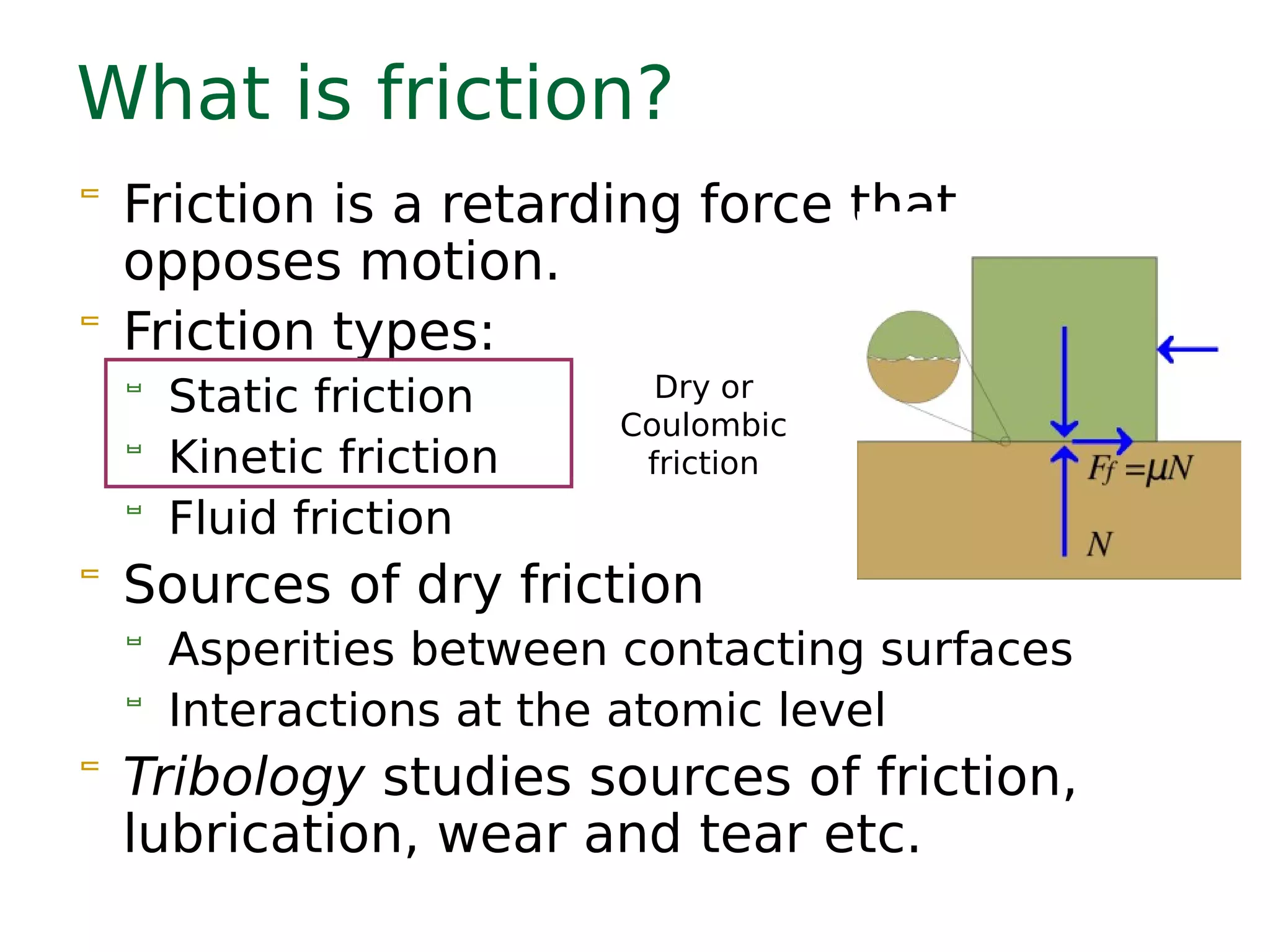 What is friction?
 Friction is a retarding force that
opposes motion.
 Friction types:
 Static friction
 Kinetic friction
 Fluid friction
 Sources of dry friction
 Asperities between contacting surfaces
 Interactions at the atomic level
 Tribology studies sources of friction,
lubrication, wear and tear etc.
Dry or
Coulombic
friction
 