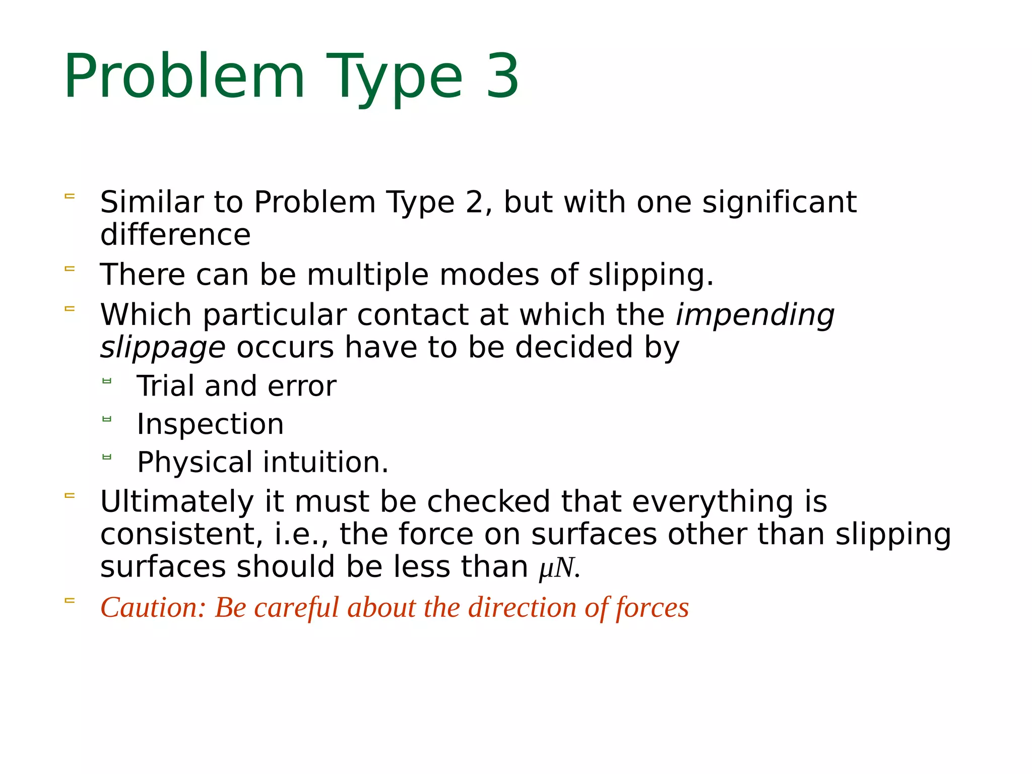 Problem Type 3
 Similar to Problem Type 2, but with one significant
difference
 There can be multiple modes of slipping.
 Which particular contact at which the impending
slippage occurs have to be decided by
 Trial and error
 Inspection
 Physical intuition.
 Ultimately it must be checked that everything is
consistent, i.e., the force on surfaces other than slipping
surfaces should be less than μN.
 Caution: Be careful about the direction of forces
 