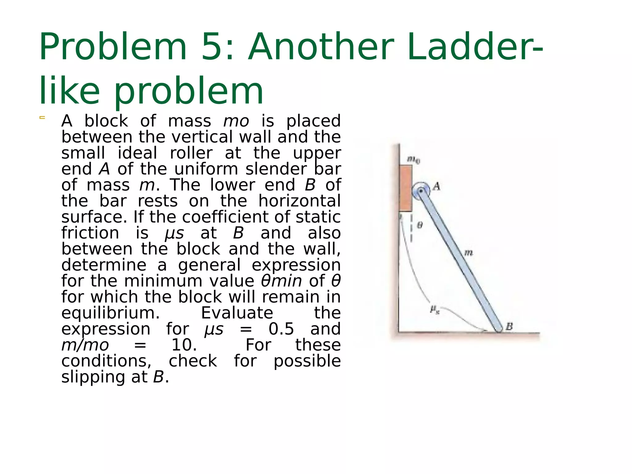 Problem 5: Another Ladder-
like problem
 A block of mass mo is placed
between the vertical wall and the
small ideal roller at the upper
end A of the uniform slender bar
of mass m. The lower end B of
the bar rests on the horizontal
surface. If the coefficient of static
friction is μs at B and also
between the block and the wall,
determine a general expression
for the minimum value θmin of θ
for which the block will remain in
equilibrium. Evaluate the
expression for μs = 0.5 and
m/mo = 10. For these
conditions, check for possible
slipping at B.
 