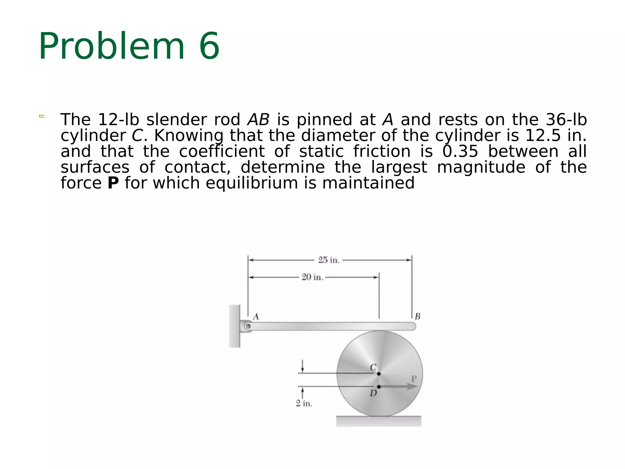 Problem 6
 The 12-lb slender rod AB is pinned at A and rests on the 36-lb
cylinder C. Knowing that the diameter of the cylinder is 12.5 in.
and that the coefficient of static friction is 0.35 between all
surfaces of contact, determine the largest magnitude of the
force P for which equilibrium is maintained
 