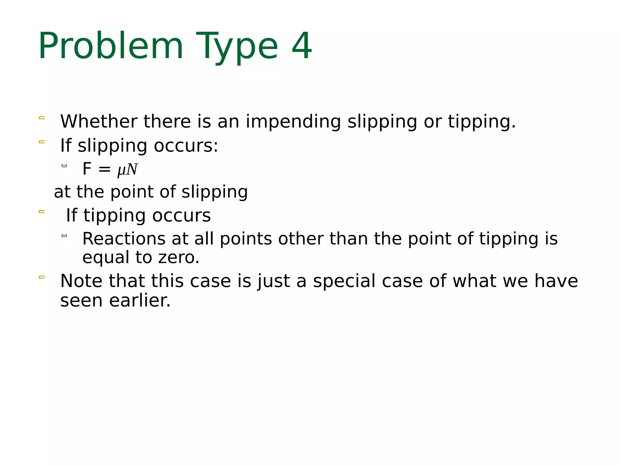 Problem Type 4
 Whether there is an impending slipping or tipping.
 If slipping occurs:
 F = μN
at the point of slipping
 If tipping occurs
 Reactions at all points other than the point of tipping is
equal to zero.
 Note that this case is just a special case of what we have
seen earlier.
 