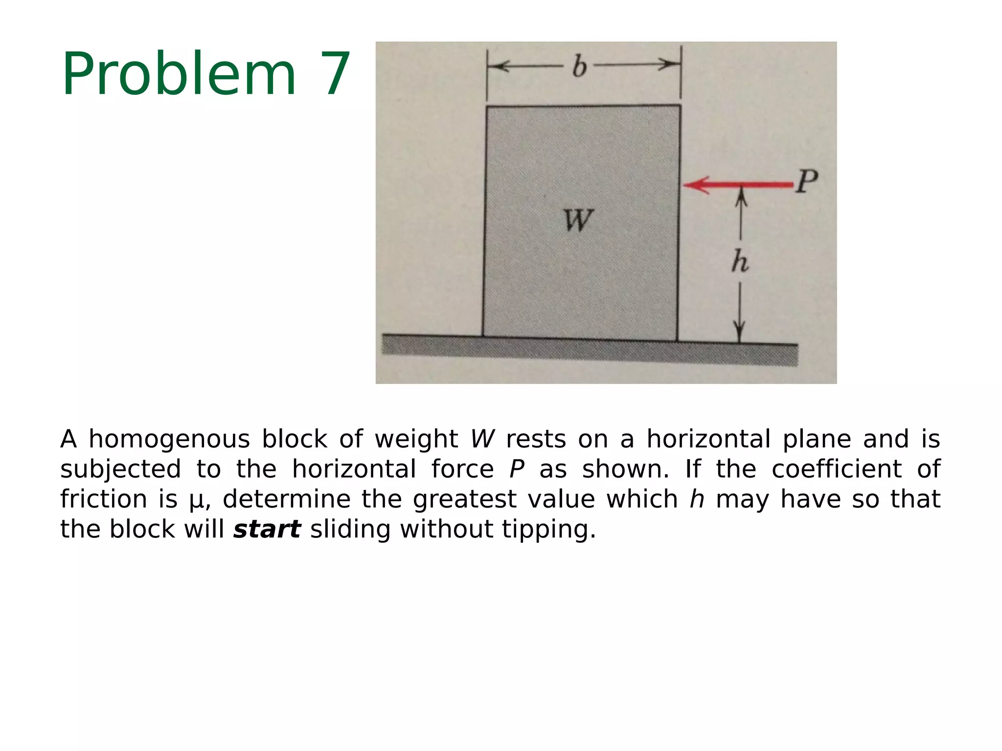 Problem 7
A homogenous block of weight W rests on a horizontal plane and is
subjected to the horizontal force P as shown. If the coefficient of
friction is μ, determine the greatest value which h may have so that
the block will start sliding without tipping.
 