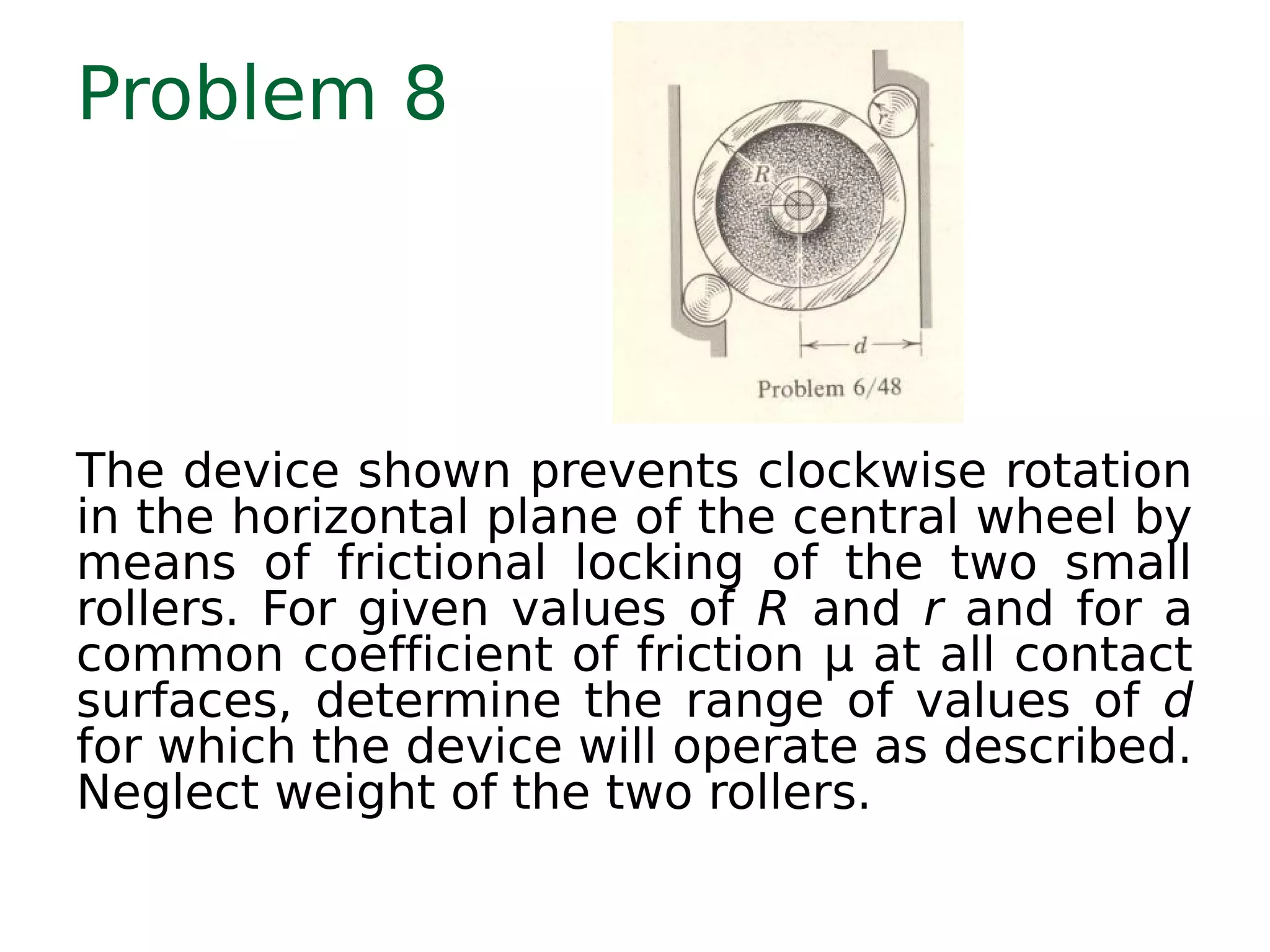 Problem 8
The device shown prevents clockwise rotation
in the horizontal plane of the central wheel by
means of frictional locking of the two small
rollers. For given values of R and r and for a
common coefficient of friction μ at all contact
surfaces, determine the range of values of d
for which the device will operate as described.
Neglect weight of the two rollers.
 