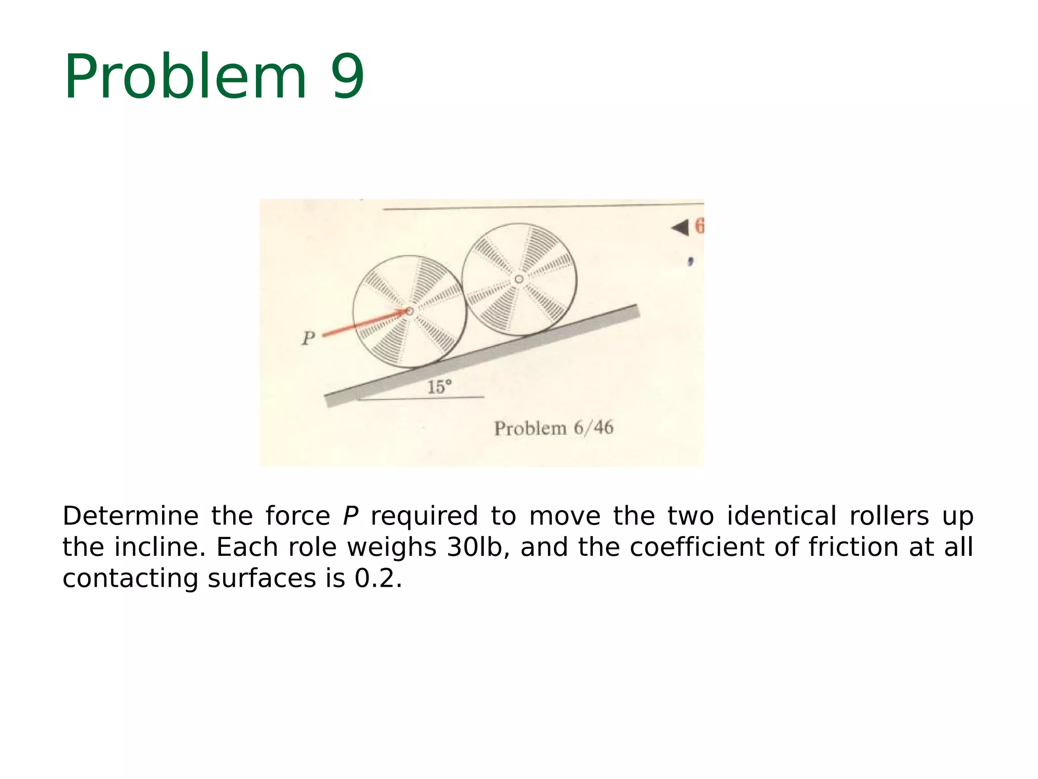 Problem 9
Determine the force P required to move the two identical rollers up
the incline. Each role weighs 30lb, and the coefficient of friction at all
contacting surfaces is 0.2.
 