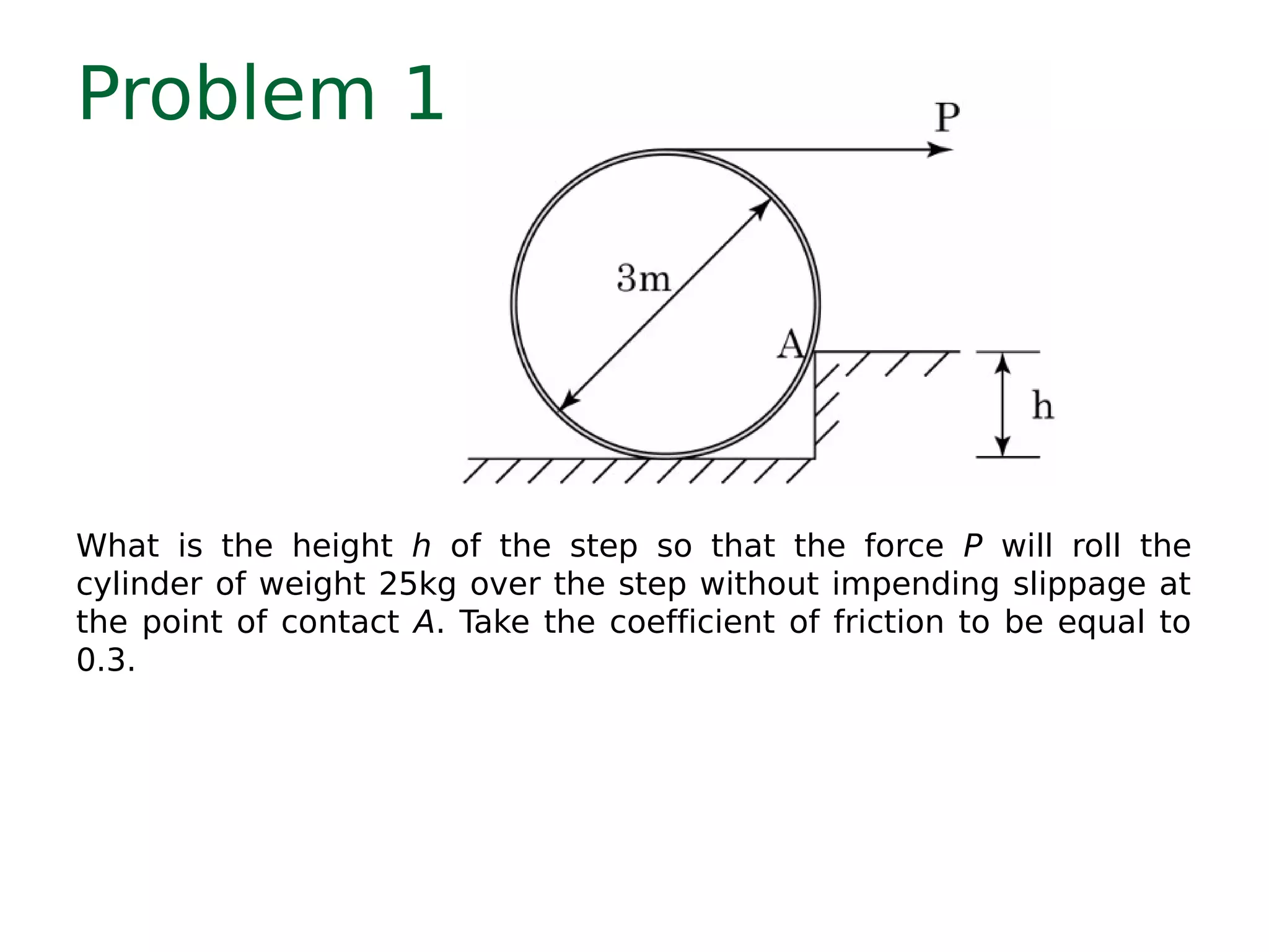 Problem 1
What is the height h of the step so that the force P will roll the
cylinder of weight 25kg over the step without impending slippage at
the point of contact A. Take the coefficient of friction to be equal to
0.3.
 