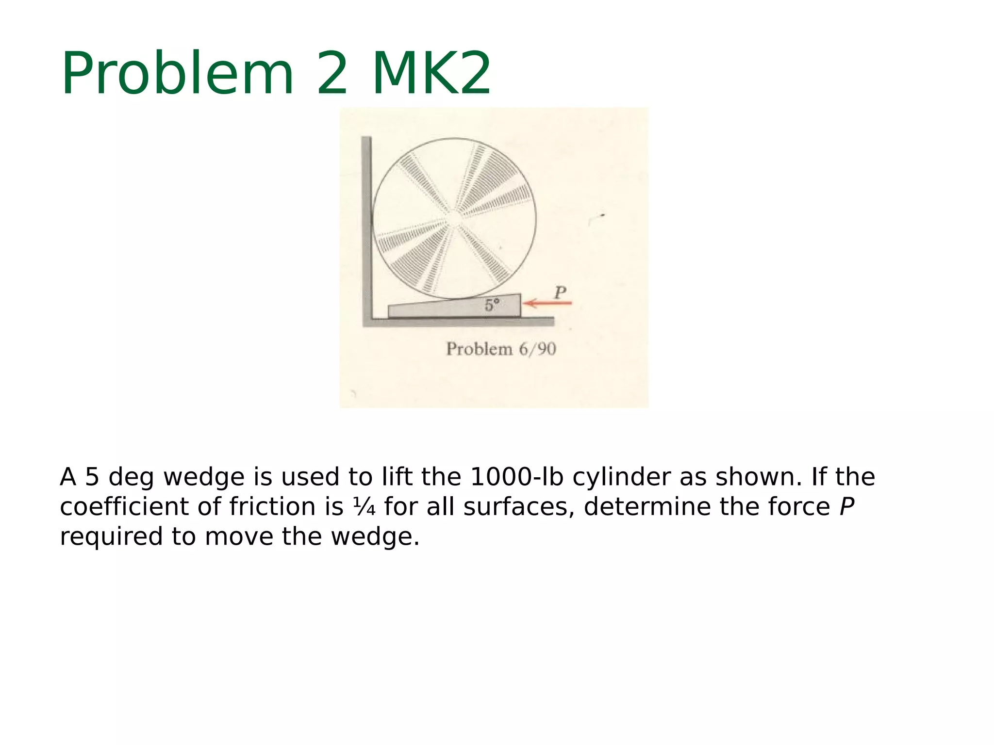 Problem 2 MK2
A 5 deg wedge is used to lift the 1000-lb cylinder as shown. If the
coefficient of friction is ¼ for all surfaces, determine the force P
required to move the wedge.
 