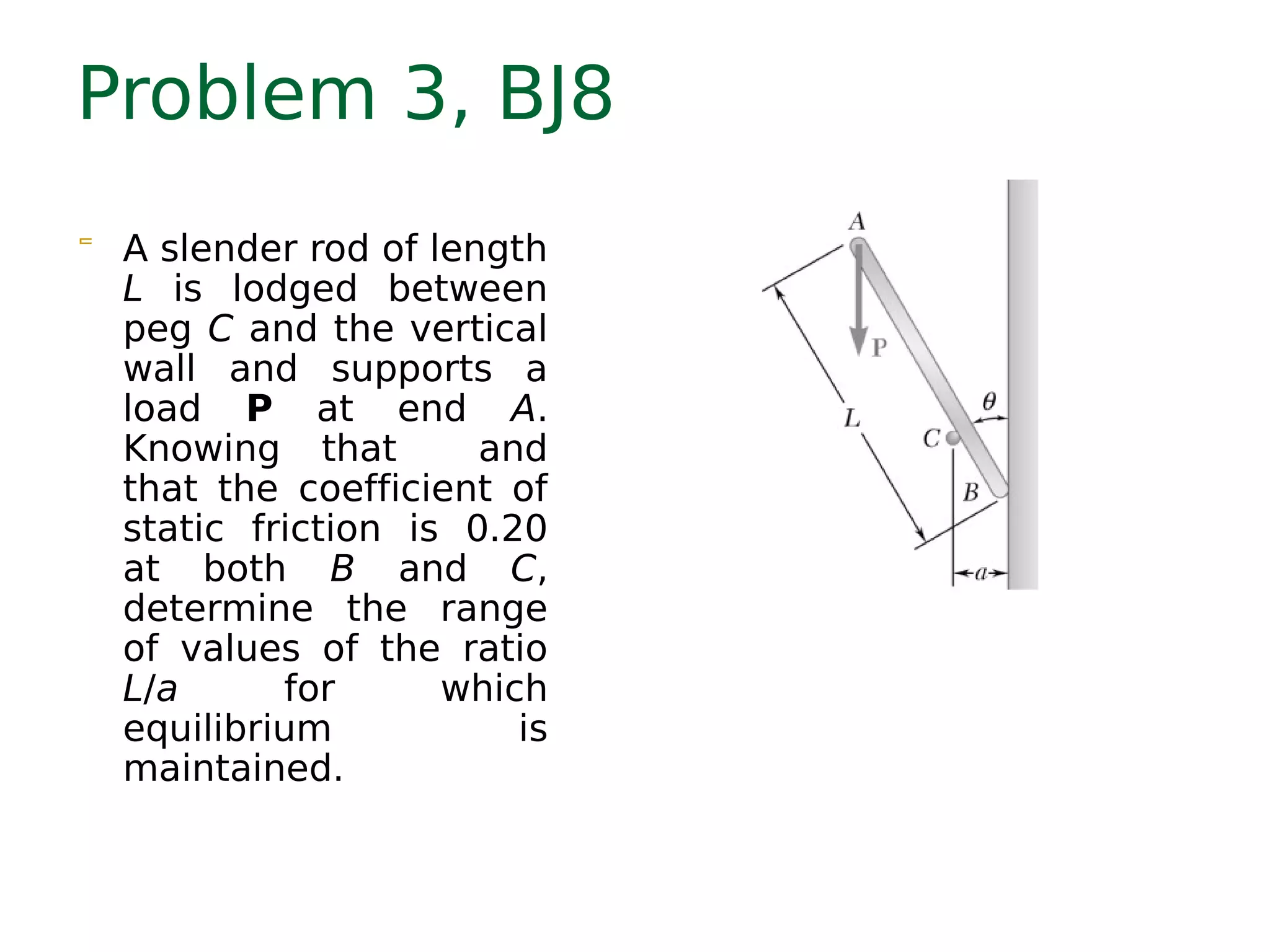 Problem 3, BJ8
 A slender rod of length
L is lodged between
peg C and the vertical
wall and supports a
load P at end A.
Knowing that and
that the coefficient of
static friction is 0.20
at both B and C,
determine the range
of values of the ratio
L/a for which
equilibrium is
maintained.
13.633.46 ≤≤
a
L
 