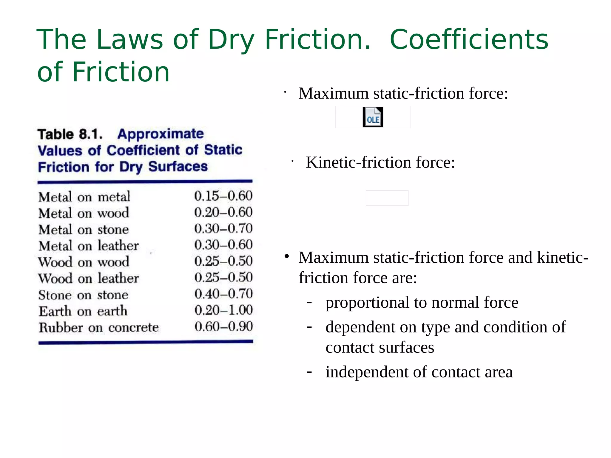 The Laws of Dry Friction. Coefficients
of Friction •
Maximum static-friction force:
•
Kinetic-friction force:
• Maximum static-friction force and kinetic-
friction force are:
- proportional to normal force
- dependent on type and condition of
contact surfaces
- independent of contact area
 
