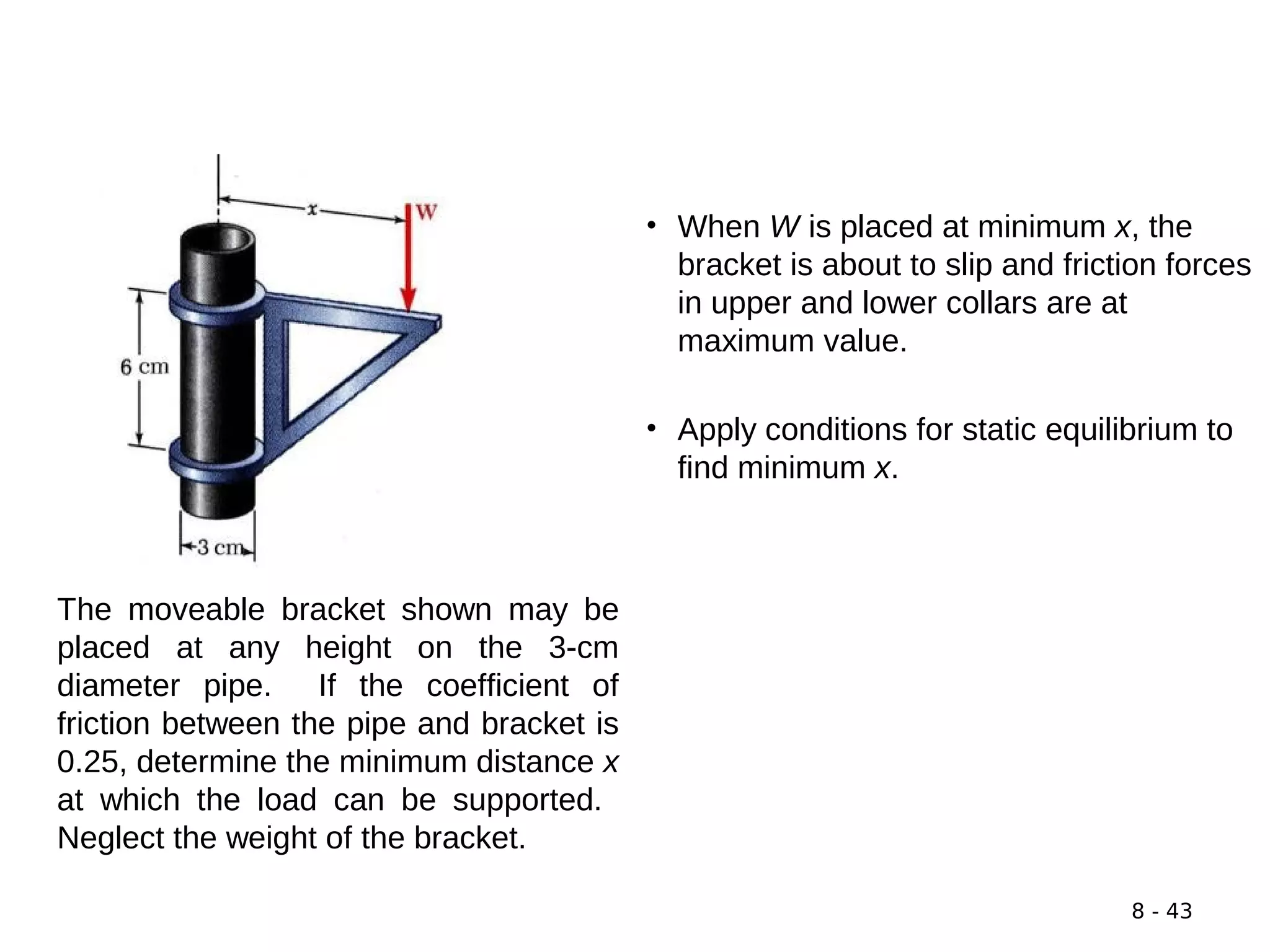 8 - 43
The moveable bracket shown may be
placed at any height on the 3-cm
diameter pipe. If the coefficient of
friction between the pipe and bracket is
0.25, determine the minimum distance x
at which the load can be supported.
Neglect the weight of the bracket.
SOLUTION:
• When W is placed at minimum x, the
bracket is about to slip and friction forces
in upper and lower collars are at
maximum value.
• Apply conditions for static equilibrium to
find minimum x.
 