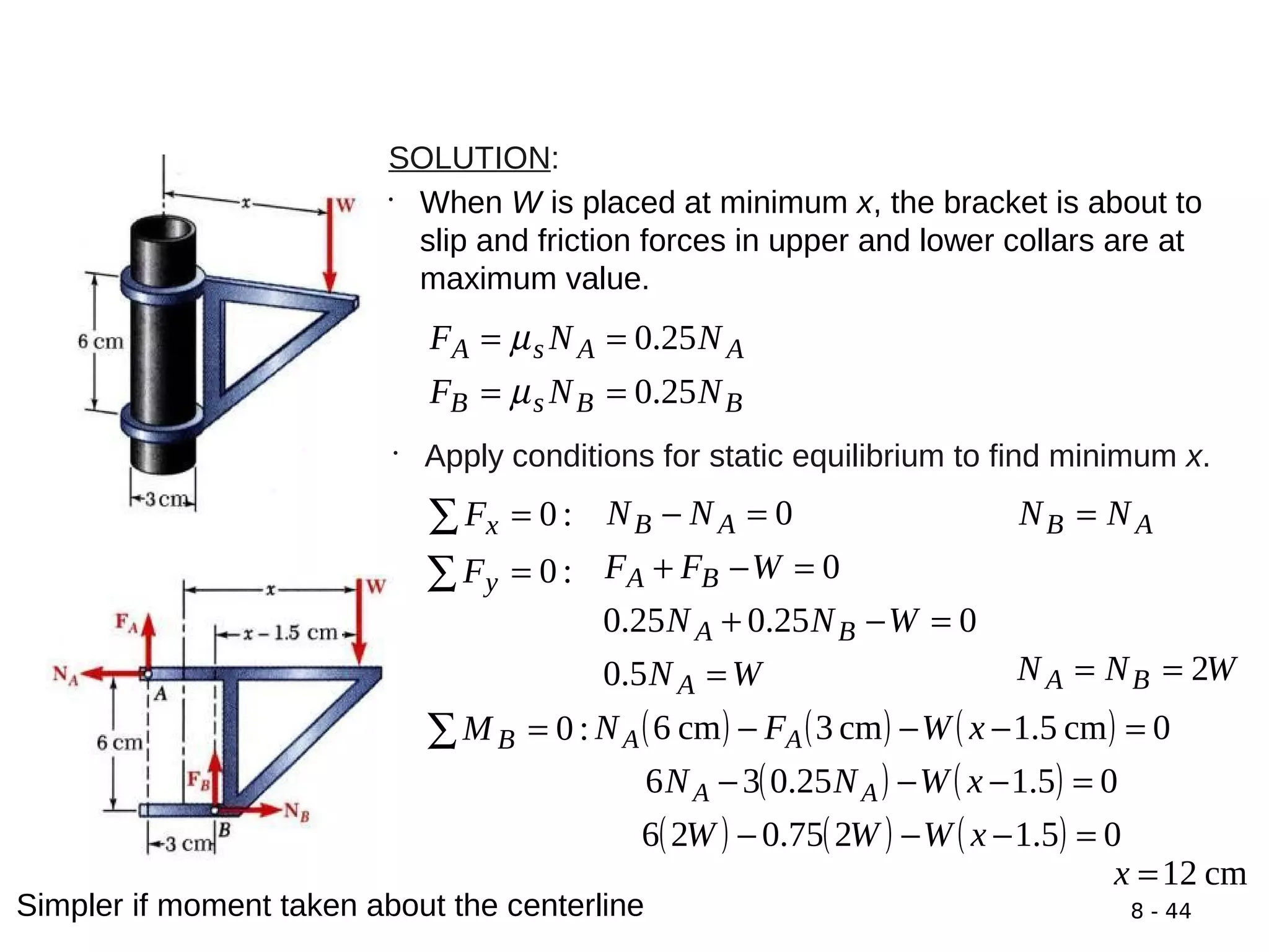 8 - 44
SOLUTION:
•
When W is placed at minimum x, the bracket is about to
slip and friction forces in upper and lower collars are at
maximum value.
BBsB
AAsA
NNF
NNF
25.0
25.0
==
==
µ
µ
•
Apply conditions for static equilibrium to find minimum x.
:0=∑ xF 0=− AB NN AB NN =
:0=∑ yF
WN
WNN
WFF
A
BA
BA
=
=−+
=−+
5.0
025.025.0
0
WNN BA 2==
:0=∑ BM ( ) ( ) ( )
( ) ( )
( ) ( ) ( ) 05.1275.026
05.125.036
0cm5.1cm3cm6
=−−−
=−−−
=−−−
xWWW
xWNN
xWFN
AA
AA
cm12=x
Simpler if moment taken about the centerline
 