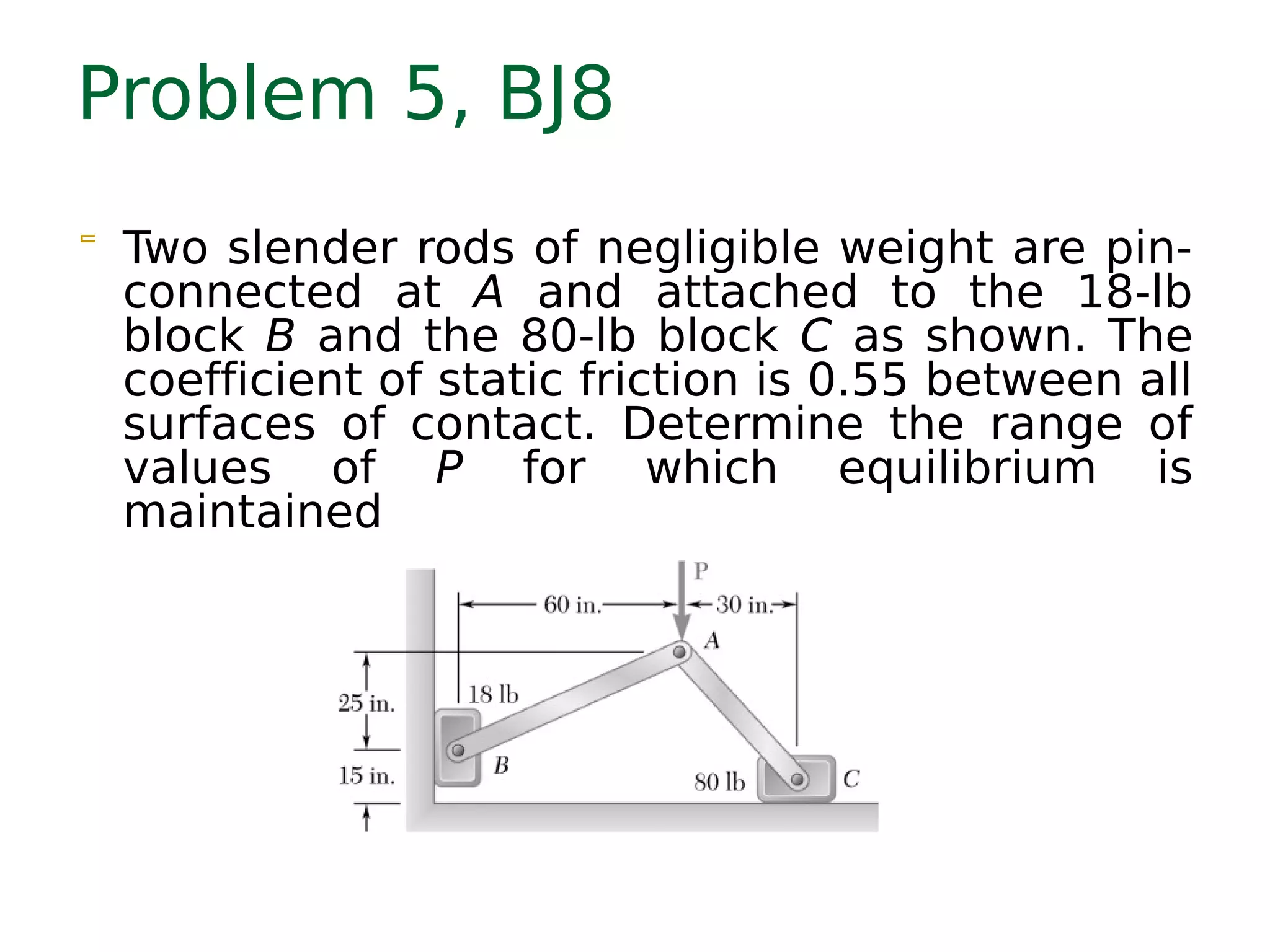 Problem 5, BJ8
 Two slender rods of negligible weight are pin-
connected at A and attached to the 18-lb
block B and the 80-lb block C as shown. The
coefficient of static friction is 0.55 between all
surfaces of contact. Determine the range of
values of P for which equilibrium is
maintained
 
