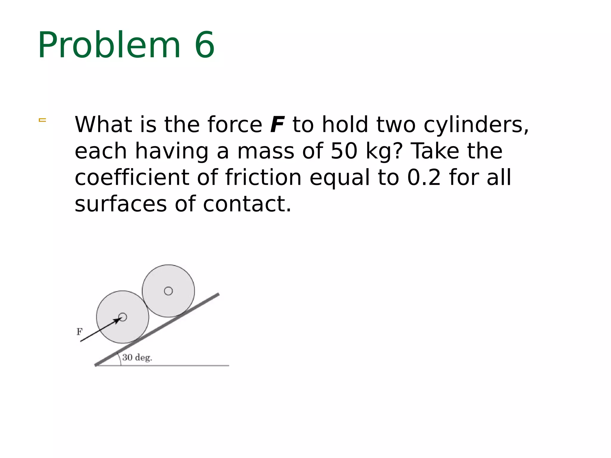 Problem 6
 What is the force F to hold two cylinders,
each having a mass of 50 kg? Take the
coefficient of friction equal to 0.2 for all
surfaces of contact.
 
