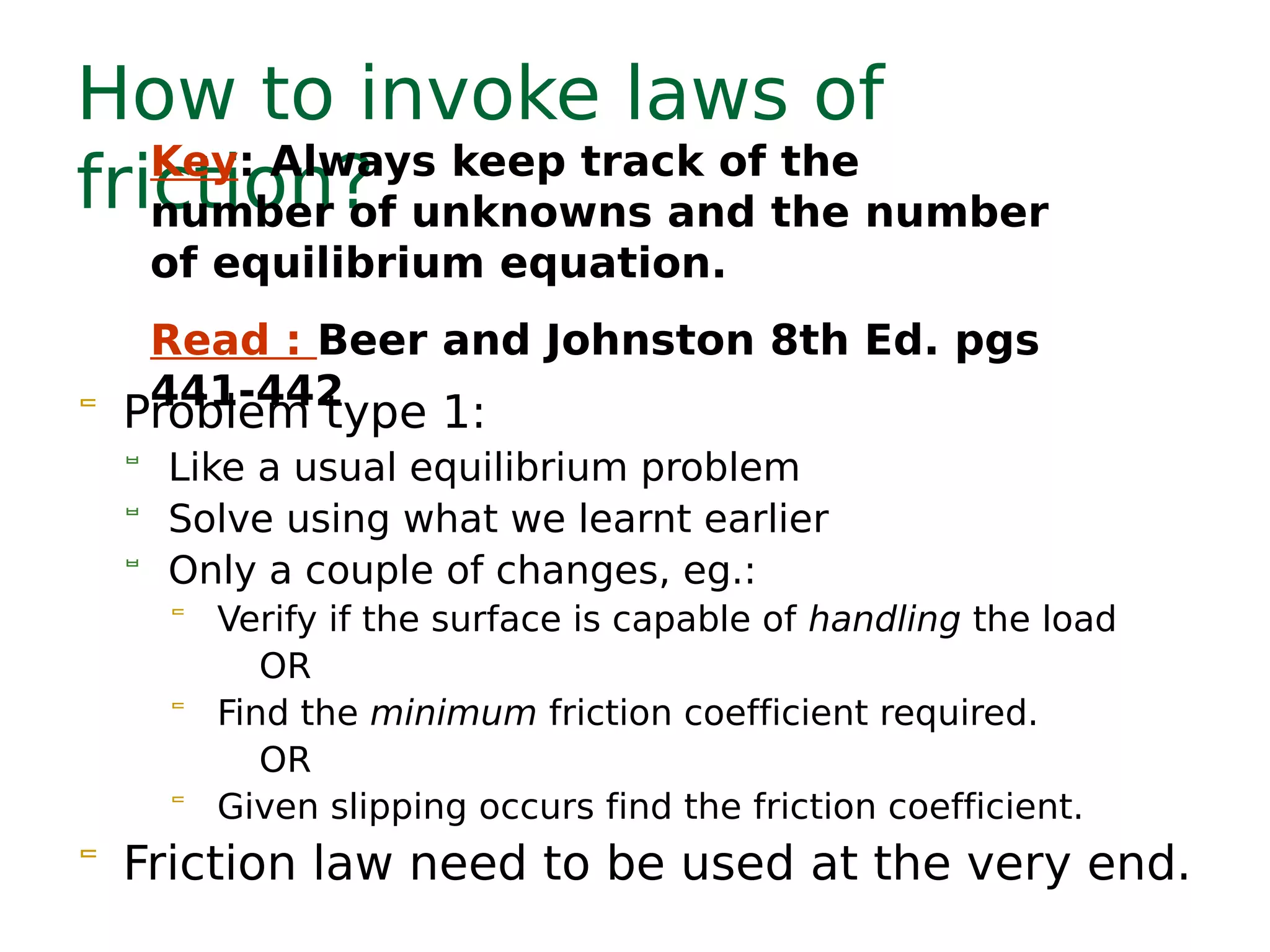 How to invoke laws of
friction?
 Problem type 1:
 Like a usual equilibrium problem
 Solve using what we learnt earlier
 Only a couple of changes, eg.:
 Verify if the surface is capable of handling the load
OR
 Find the minimum friction coefficient required.
OR
 Given slipping occurs find the friction coefficient.
 Friction law need to be used at the very end.
Key: Always keep track of the
number of unknowns and the number
of equilibrium equation.
Read : Beer and Johnston 8th Ed. pgs
441-442
 