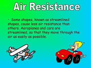 • Some shapes, known as streamlined
shapes, cause less air resistance than
others. Aeroplanes and cars are
streamlined, so that they move through the
air as easily as possible.
 