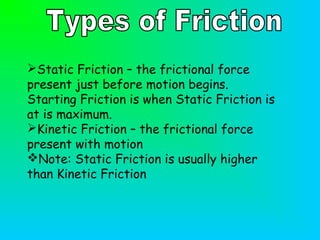 Static Friction – the frictional force
present just before motion begins.
Starting Friction is when Static Friction is
at is maximum.
Kinetic Friction – the frictional force
present with motion
Note: Static Friction is usually higher
than Kinetic Friction
 