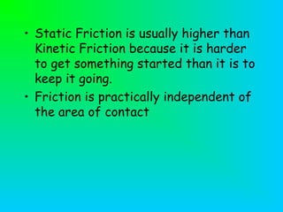 • Static Friction is usually higher than
Kinetic Friction because it is harder
to get something started than it is to
keep it going.
• Friction is practically independent of
the area of contact
 