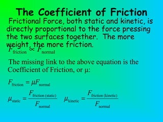 The Coefficient of Friction
Frictional Force, both static and kinetic, is
directly proportional to the force pressing
the two surfaces together. The more
weight, the more friction.
normal
(kinetic)friction
kinetic
normal
(static)friction
static
normalfriction
F
F
F
F
FF
==
=
µµ
µ
normalfriction FF ∝
The missing link to the above equation is the
Coefficient of Friction, or μ:
 