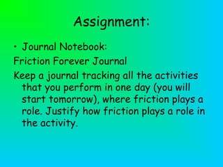 Assignment:
• Journal Notebook:
Friction Forever Journal
Keep a journal tracking all the activities
that you perform in one day (you will
start tomorrow), where friction plays a
role. Justify how friction plays a role in
the activity.
 