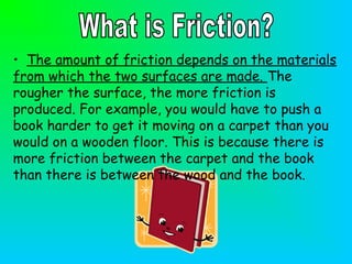 • The amount of friction depends on the materials
from which the two surfaces are made. The
rougher the surface, the more friction is
produced. For example, you would have to push a
book harder to get it moving on a carpet than you
would on a wooden floor. This is because there is
more friction between the carpet and the book
than there is between the wood and the book.
 
