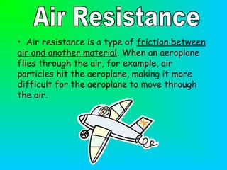 • Air resistance is a type of friction between
air and another material. When an aeroplane
flies through the air, for example, air
particles hit the aeroplane, making it more
difficult for the aeroplane to move through
the air.
 